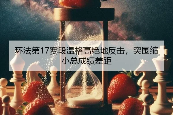 环法第17赛段温格高绝地反击，突围缩小总成绩差距